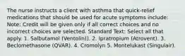 The nurse instructs a client with asthma that quick-relief medications that should be used for acute symptoms include: Note: Credit will be given only if all correct choices and no incorrect choices are selected. Standard Text: Select all that apply. 1. Salbutamol (Ventolin)). 2. Ipratropium (Atrovent). 3. Beclomethasone (QVAR). 4. Cromolyn 5. Montelukast (Singulair).