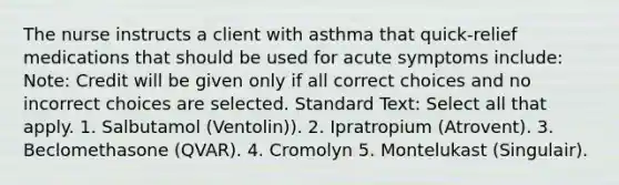 The nurse instructs a client with asthma that quick-relief medications that should be used for acute symptoms include: Note: Credit will be given only if all correct choices and no incorrect choices are selected. Standard Text: Select all that apply. 1. Salbutamol (Ventolin)). 2. Ipratropium (Atrovent). 3. Beclomethasone (QVAR). 4. Cromolyn 5. Montelukast (Singulair).