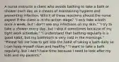 A nurse instructs a client who avoids bathing to take a bath or shower each day as a means of maintaining hygiene and preventing infection. Which of these reactions should the nurse expect if the client is in the action stage? "I only take a bath once a week, but I don't see any infections on my skin." "I try to take a shower every day, but I skip it sometimes because of my tight work schedule." "I understand that bathing regularly is a good habit, but my bathroom is very cold in the mornings." "Please tell me how to get into the habit of taking a bath daily so I can keep myself clean and healthy." "I want to take a bath regularly, but I don't have time because I need to look after my kids and my parents."