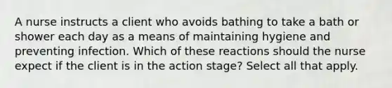 A nurse instructs a client who avoids bathing to take a bath or shower each day as a means of maintaining hygiene and preventing infection. Which of these reactions should the nurse expect if the client is in the action stage? Select all that apply.