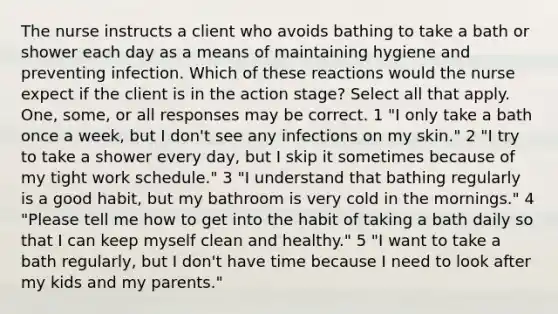 The nurse instructs a client who avoids bathing to take a bath or shower each day as a means of maintaining hygiene and preventing infection. Which of these reactions would the nurse expect if the client is in the action stage? Select all that apply. One, some, or all responses may be correct. 1 "I only take a bath once a week, but I don't see any infections on my skin." 2 "I try to take a shower every day, but I skip it sometimes because of my tight work schedule." 3 "I understand that bathing regularly is a good habit, but my bathroom is very cold in the mornings." 4 "Please tell me how to get into the habit of taking a bath daily so that I can keep myself clean and healthy." 5 "I want to take a bath regularly, but I don't have time because I need to look after my kids and my parents."