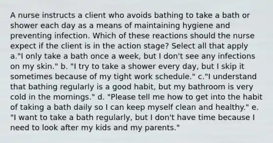 A nurse instructs a client who avoids bathing to take a bath or shower each day as a means of maintaining hygiene and preventing infection. Which of these reactions should the nurse expect if the client is in the action stage? Select all that apply a."I only take a bath once a week, but I don't see any infections on my skin." b. "I try to take a shower every day, but I skip it sometimes because of my tight work schedule." c."I understand that bathing regularly is a good habit, but my bathroom is very cold in the mornings." d. "Please tell me how to get into the habit of taking a bath daily so I can keep myself clean and healthy." e. "I want to take a bath regularly, but I don't have time because I need to look after my kids and my parents."