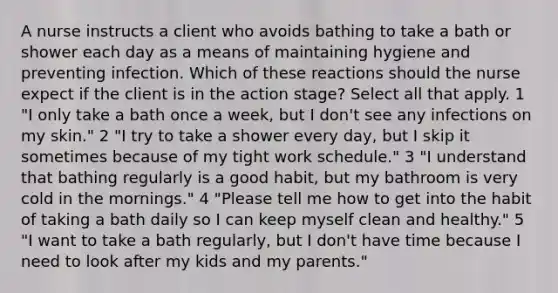 A nurse instructs a client who avoids bathing to take a bath or shower each day as a means of maintaining hygiene and preventing infection. Which of these reactions should the nurse expect if the client is in the action stage? Select all that apply. 1 "I only take a bath once a week, but I don't see any infections on my skin." 2 "I try to take a shower every day, but I skip it sometimes because of my tight work schedule." 3 "I understand that bathing regularly is a good habit, but my bathroom is very cold in the mornings." 4 "Please tell me how to get into the habit of taking a bath daily so I can keep myself clean and healthy." 5 "I want to take a bath regularly, but I don't have time because I need to look after my kids and my parents."