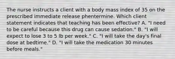 The nurse instructs a client with a body mass index of 35 on the prescribed immediate release phentermine. Which client statement indicates that teaching has been effective? A. "I need to be careful because this drug can cause sedation." B. "I will expect to lose 3 to 5 lb per week." C. "I will take the day's final dose at bedtime." D. "I will take the medication 30 minutes before meals."