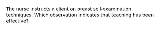 The nurse instructs a client on breast self-examination techniques. Which observation indicates that teaching has been effective?