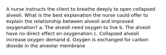 A nurse instructs the client to breathe deeply to open collapsed alveoli. What is the best explanation the nurse could offer to explain the relationship between alveoli and improved oxygenation? a. The alveoli need oxygen to live b. The alveoli have no direct effect on oxygenation c. Collapsed alveoli increase oxygen demand d. Oxygen is exchanged for carbon dioxide in the alveolar membrane