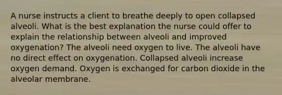 A nurse instructs a client to breathe deeply to open collapsed alveoli. What is the best explanation the nurse could offer to explain the relationship between alveoli and improved oxygenation? The alveoli need oxygen to live. The alveoli have no direct effect on oxygenation. Collapsed alveoli increase oxygen demand. Oxygen is exchanged for carbon dioxide in the alveolar membrane.