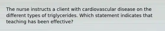 The nurse instructs a client with cardiovascular disease on the different types of triglycerides. Which statement indicates that teaching has been effective?