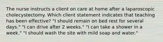 The nurse instructs a client on care at home after a laparoscopic cholecystectomy. Which client statement indicates that teaching has been effective? "I should remain on bed rest for several days." "I can drive after 2 weeks." "I can take a shower in a week." "I should wash the site with mild soap and water."