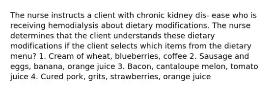 The nurse instructs a client with chronic kidney dis- ease who is receiving hemodialysis about dietary modifications. The nurse determines that the client understands these dietary modifications if the client selects which items from the dietary menu? 1. Cream of wheat, blueberries, coffee 2. Sausage and eggs, banana, orange juice 3. Bacon, cantaloupe melon, tomato juice 4. Cured pork, grits, strawberries, orange juice