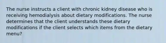 The nurse instructs a client with chronic kidney disease who is receiving hemodialysis about dietary modifications. The nurse determines that the client understands these dietary modifications if the client selects which items from the dietary menu?