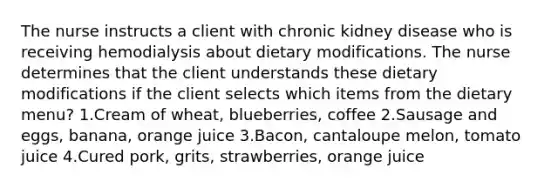 The nurse instructs a client with chronic kidney disease who is receiving hemodialysis about dietary modifications. The nurse determines that the client understands these dietary modifications if the client selects which items from the dietary menu? 1.Cream of wheat, blueberries, coffee 2.Sausage and eggs, banana, orange juice 3.Bacon, cantaloupe melon, tomato juice 4.Cured pork, grits, strawberries, orange juice