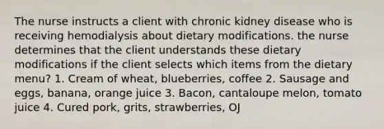 The nurse instructs a client with chronic kidney disease who is receiving hemodialysis about dietary modifications. the nurse determines that the client understands these dietary modifications if the client selects which items from the dietary menu? 1. Cream of wheat, blueberries, coffee 2. Sausage and eggs, banana, orange juice 3. Bacon, cantaloupe melon, tomato juice 4. Cured pork, grits, strawberries, OJ