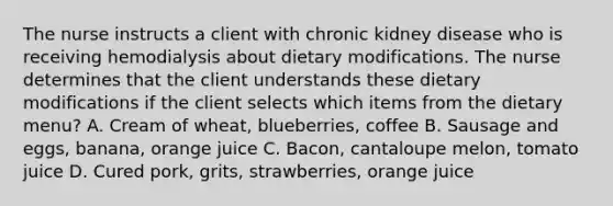 The nurse instructs a client with chronic kidney disease who is receiving hemodialysis about dietary modifications. The nurse determines that the client understands these dietary modifications if the client selects which items from the dietary menu? A. Cream of wheat, blueberries, coffee B. Sausage and eggs, banana, orange juice C. Bacon, cantaloupe melon, tomato juice D. Cured pork, grits, strawberries, orange juice