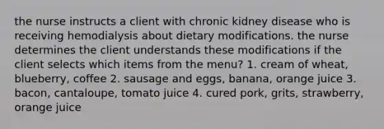 the nurse instructs a client with chronic kidney disease who is receiving hemodialysis about dietary modifications. the nurse determines the client understands these modifications if the client selects which items from the menu? 1. cream of wheat, blueberry, coffee 2. sausage and eggs, banana, orange juice 3. bacon, cantaloupe, tomato juice 4. cured pork, grits, strawberry, orange juice