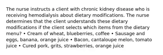 The nurse instructs a client with chronic kidney disease who is receiving hemodialysis about dietary modifications. The nurse determines that the client understands these dietary modifications if the client selects which items from the dietary menu? • Cream of wheat, blueberries, coffee • Sausage and eggs, banana, orange juice • Bacon, cantaloupe melon, tomato juice • Cured pork, grits, strawberries, orange juice