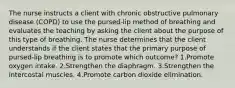 The nurse instructs a client with chronic obstructive pulmonary disease (COPD) to use the pursed-lip method of breathing and evaluates the teaching by asking the client about the purpose of this type of breathing. The nurse determines that the client understands if the client states that the primary purpose of pursed-lip breathing is to promote which outcome? 1.Promote oxygen intake. 2.Strengthen the diaphragm. 3.Strengthen the intercostal muscles. 4.Promote carbon dioxide elimination.