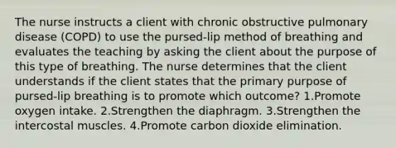 The nurse instructs a client with chronic obstructive pulmonary disease (COPD) to use the pursed-lip method of breathing and evaluates the teaching by asking the client about the purpose of this type of breathing. The nurse determines that the client understands if the client states that the primary purpose of pursed-lip breathing is to promote which outcome? 1.Promote oxygen intake. 2.Strengthen the diaphragm. 3.Strengthen the intercostal muscles. 4.Promote carbon dioxide elimination.