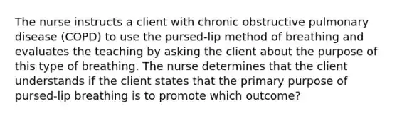 The nurse instructs a client with chronic obstructive pulmonary disease (COPD) to use the pursed-lip method of breathing and evaluates the teaching by asking the client about the purpose of this type of breathing. The nurse determines that the client understands if the client states that the primary purpose of pursed-lip breathing is to promote which outcome?