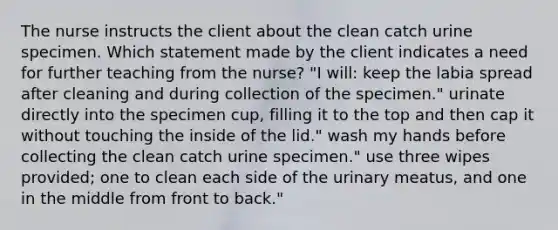 The nurse instructs the client about the clean catch urine specimen. Which statement made by the client indicates a need for further teaching from the nurse? "I will: keep the labia spread after cleaning and during collection of the specimen." urinate directly into the specimen cup, filling it to the top and then cap it without touching the inside of the lid." wash my hands before collecting the clean catch urine specimen." use three wipes provided; one to clean each side of the urinary meatus, and one in the middle from front to back."