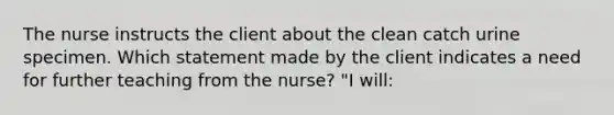 The nurse instructs the client about the clean catch urine specimen. Which statement made by the client indicates a need for further teaching from the nurse? "I will: