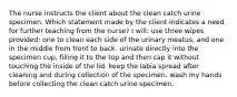 The nurse instructs the client about the clean catch urine specimen. Which statement made by the client indicates a need for further teaching from the nurse? I will: use three wipes provided; one to clean each side of the urinary meatus, and one in the middle from front to back. urinate directly into the specimen cup, filling it to the top and then cap it without touching the inside of the lid. keep the labia spread after cleaning and during collection of the specimen. wash my hands before collecting the clean catch urine specimen.