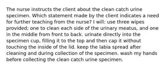 The nurse instructs the client about the clean catch urine specimen. Which statement made by the client indicates a need for further teaching from the nurse? I will: use three wipes provided; one to clean each side of the urinary meatus, and one in the middle from front to back. urinate directly into the specimen cup, filling it to the top and then cap it without touching the inside of the lid. keep the labia spread after cleaning and during collection of the specimen. wash my hands before collecting the clean catch urine specimen.