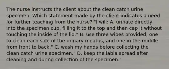 The nurse instructs the client about the clean catch urine specimen. Which statement made by the client indicates a need for further teaching from the nurse? "I will: A. urinate directly into the specimen cup, filling it to the top and then cap it without touching the inside of the lid." B. use three wipes provided; one to clean each side of the urinary meatus, and one in the middle from front to back." C. wash my hands before collecting the clean catch urine specimen." D. keep the labia spread after cleaning and during collection of the specimen."