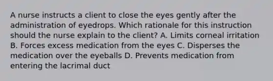 A nurse instructs a client to close the eyes gently after the administration of eyedrops. Which rationale for this instruction should the nurse explain to the client? A. Limits corneal irritation B. Forces excess medication from the eyes C. Disperses the medication over the eyeballs D. Prevents medication from entering the lacrimal duct