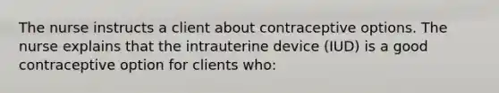 The nurse instructs a client about contraceptive options. The nurse explains that the intrauterine device (IUD) is a good contraceptive option for clients who: