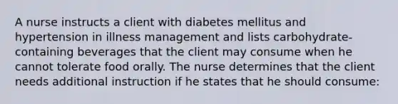 A nurse instructs a client with diabetes mellitus and hypertension in illness management and lists carbohydrate-containing beverages that the client may consume when he cannot tolerate food orally. The nurse determines that the client needs additional instruction if he states that he should consume: