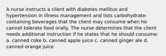 A nurse instructs a client with diabetes mellitus and hypertension in illness management and lists carbohydrate-containing beverages that the client may consume when he cannot tolerate food orally. The nurse determines that the client needs additional instruction if he states that he should consume: a. canned coke b. canned apple juice c. canned ginger ale d. canned orange juice