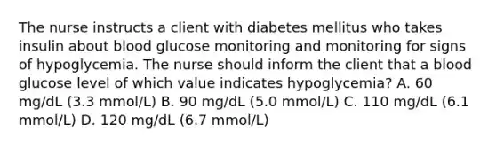 The nurse instructs a client with diabetes mellitus who takes insulin about blood glucose monitoring and monitoring for signs of hypoglycemia. The nurse should inform the client that a blood glucose level of which value indicates hypoglycemia? A. 60 mg/dL (3.3 mmol/L) B. 90 mg/dL (5.0 mmol/L) C. 110 mg/dL (6.1 mmol/L) D. 120 mg/dL (6.7 mmol/L)