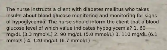 The nurse instructs a client with diabetes mellitus who takes insulin about blood glucose monitoring and monitoring for signs of hypoglycemia. The nurse should inform the client that a blood glucose level of which value indicates hypoglycemia? 1. 60 mg/dL (3.3 mmol/L) 2. 90 mg/dL (5.0 mmol/L) 3. 110 mg/dL (6.1 mmol/L) 4. 120 mg/dL (6.7 mmol/L)