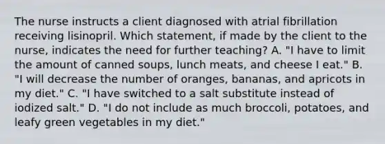 The nurse instructs a client diagnosed with atrial fibrillation receiving lisinopril. Which statement, if made by the client to the nurse, indicates the need for further teaching? A. "I have to limit the amount of canned soups, lunch meats, and cheese I eat." B. "I will decrease the number of oranges, bananas, and apricots in my diet." C. "I have switched to a salt substitute instead of iodized salt." D. "I do not include as much broccoli, potatoes, and leafy green vegetables in my diet."