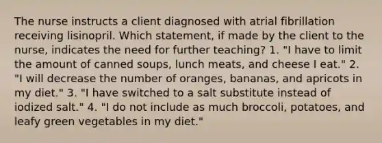 The nurse instructs a client diagnosed with atrial fibrillation receiving lisinopril. Which statement, if made by the client to the nurse, indicates the need for further teaching? 1. "I have to limit the amount of canned soups, lunch meats, and cheese I eat." 2. "I will decrease the number of oranges, bananas, and apricots in my diet." 3. "I have switched to a salt substitute instead of iodized salt." 4. "I do not include as much broccoli, potatoes, and leafy green vegetables in my diet."