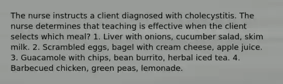 The nurse instructs a client diagnosed with cholecystitis. The nurse determines that teaching is effective when the client selects which meal? 1. Liver with onions, cucumber salad, skim milk. 2. Scrambled eggs, bagel with cream cheese, apple juice. 3. Guacamole with chips, bean burrito, herbal iced tea. 4. Barbecued chicken, green peas, lemonade.