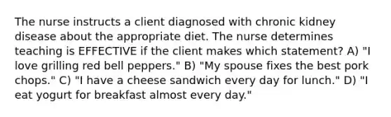 The nurse instructs a client diagnosed with chronic kidney disease about the appropriate diet. The nurse determines teaching is EFFECTIVE if the client makes which statement? A) "I love grilling red bell peppers." B) "My spouse fixes the best pork chops." C) "I have a cheese sandwich every day for lunch." D) "I eat yogurt for breakfast almost every day."