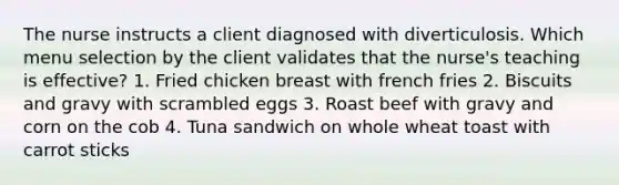 The nurse instructs a client diagnosed with diverticulosis. Which menu selection by the client validates that the nurse's teaching is effective? 1. Fried chicken breast with french fries 2. Biscuits and gravy with scrambled eggs 3. Roast beef with gravy and corn on the cob 4. Tuna sandwich on whole wheat toast with carrot sticks