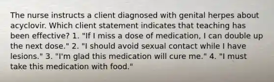 The nurse instructs a client diagnosed with genital herpes about acyclovir. Which client statement indicates that teaching has been effective? 1. "If I miss a dose of medication, I can double up the next dose." 2. "I should avoid sexual contact while I have lesions." 3. "I'm glad this medication will cure me." 4. "I must take this medication with food."