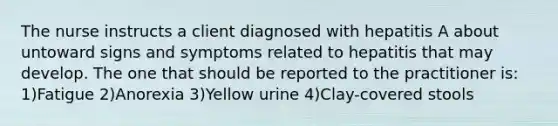 The nurse instructs a client diagnosed with hepatitis A about untoward signs and symptoms related to hepatitis that may develop. The one that should be reported to the practitioner is: 1)Fatigue 2)Anorexia 3)Yellow urine 4)Clay-covered stools