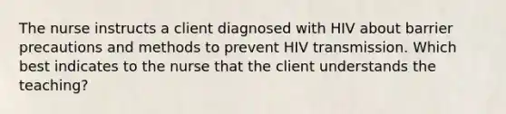 The nurse instructs a client diagnosed with HIV about barrier precautions and methods to prevent HIV transmission. Which best indicates to the nurse that the client understands the teaching?