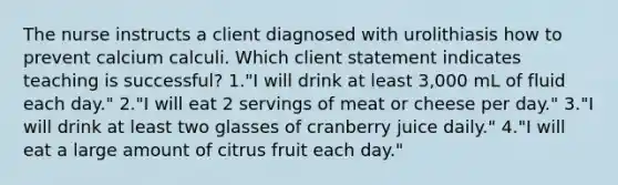 The nurse instructs a client diagnosed with urolithiasis how to prevent calcium calculi. Which client statement indicates teaching is successful? 1."I will drink at least 3,000 mL of fluid each day." 2."I will eat 2 servings of meat or cheese per day." 3."I will drink at least two glasses of cranberry juice daily." 4."I will eat a large amount of citrus fruit each day."