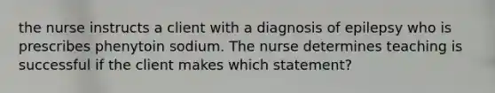 the nurse instructs a client with a diagnosis of epilepsy who is prescribes phenytoin sodium. The nurse determines teaching is successful if the client makes which statement?