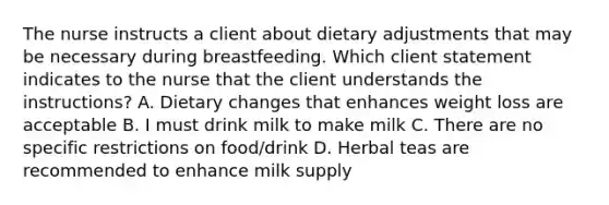 The nurse instructs a client about dietary adjustments that may be necessary during breastfeeding. Which client statement indicates to the nurse that the client understands the instructions? A. Dietary changes that enhances weight loss are acceptable B. I must drink milk to make milk C. There are no specific restrictions on food/drink D. Herbal teas are recommended to enhance milk supply