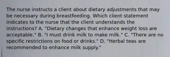 The nurse instructs a client about dietary adjustments that may be necessary during breastfeeding. Which client statement indicates to the nurse that the client understands the instructions? A. "Dietary changes that enhance weight loss are acceptable." B. "I must drink milk to make milk." C. "There are no specific restrictions on food or drinks." D. "Herbal teas are recommended to enhance milk supply."