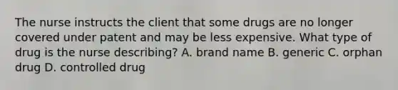 The nurse instructs the client that some drugs are no longer covered under patent and may be less expensive. What type of drug is the nurse describing? A. brand name B. generic C. orphan drug D. controlled drug