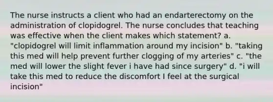 The nurse instructs a client who had an endarterectomy on the administration of clopidogrel. The nurse concludes that teaching was effective when the client makes which statement? a. "clopidogrel will limit inflammation around my incision" b. "taking this med will help prevent further clogging of my arteries" c. "the med will lower the slight fever i have had since surgery" d. "i will take this med to reduce the discomfort I feel at the surgical incision"