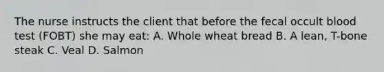 The nurse instructs the client that before the fecal occult blood test (FOBT) she may eat: A. Whole wheat bread B. A lean, T-bone steak C. Veal D. Salmon