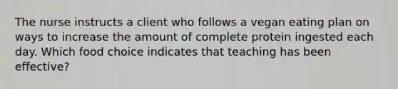 The nurse instructs a client who follows a vegan eating plan on ways to increase the amount of complete protein ingested each day. Which food choice indicates that teaching has been effective?